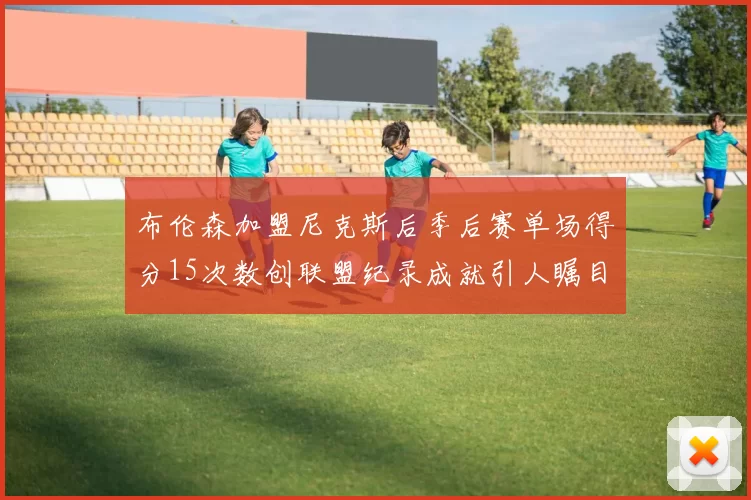 布伦森加盟尼克斯后季后赛单场得分15次数创联盟纪录成就引人瞩目