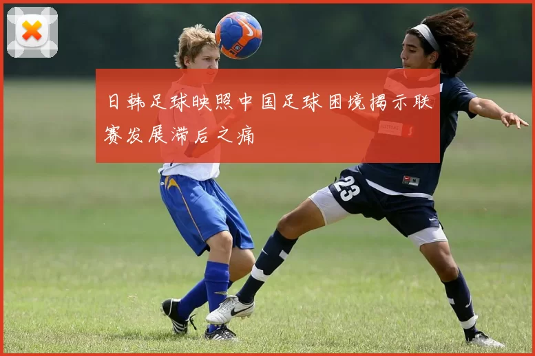 日韩足球映照中国足球困境揭示联赛发展滞后之痛